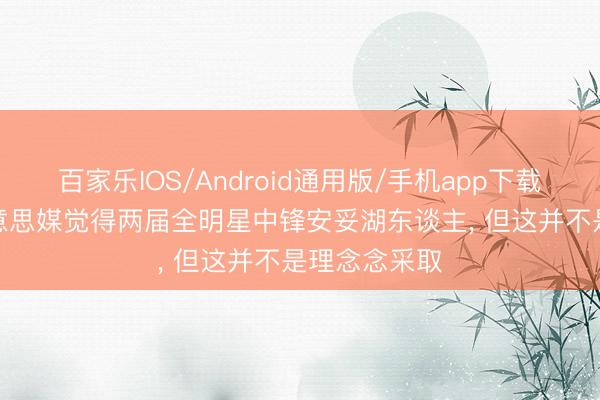 百家乐IOS/Android通用版/手机app下载 乱支招! 好意思媒觉得两届全明星中锋安妥湖东谈主， 但这并不是理念念采取