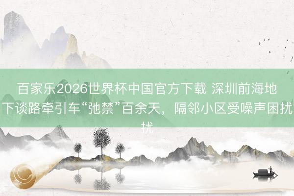 百家乐2026世界杯中国官方下载 深圳前海地下谈路牵引车“弛禁”百余天，隔邻小区受噪声困扰