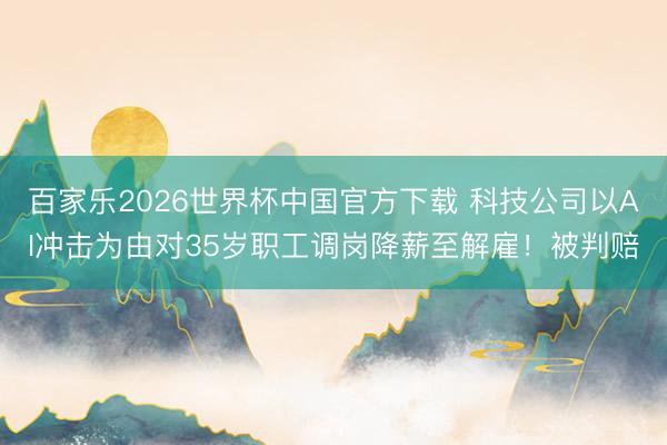 百家乐2026世界杯中国官方下载 科技公司以AI冲击为由对35岁职工调岗降薪至解雇！被判赔