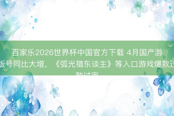 百家乐2026世界杯中国官方下载 4月国产游戏版号同比大增，《弧光猎东谈主》等入口游戏爆款过审
