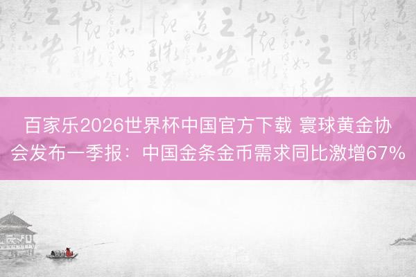 百家乐2026世界杯中国官方下载 寰球黄金协会发布一季报：中国金条金币需求同比激增67%