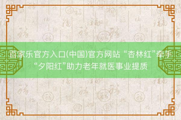 百家乐官方入口(中国)官方网站 “杏林红”牵手“夕阳红”助力老年就医事业提质