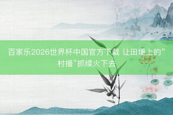 百家乐2026世界杯中国官方下载 让田埂上的“村播”抓续火下去